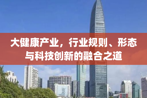 大健康產(chǎn)業(yè)，行業(yè)規(guī)則、形態(tài)與科技創(chuàng)新的融合之道